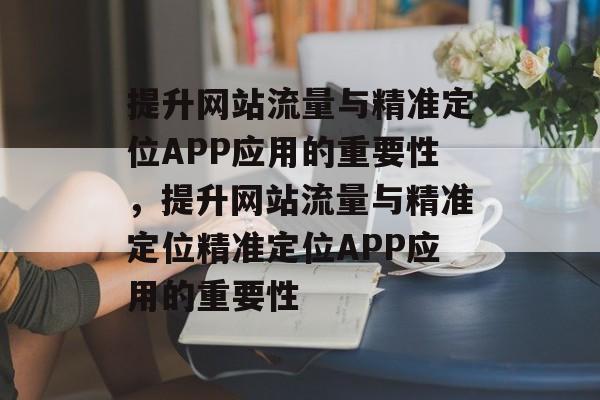 提升网站流量与精准定位APP应用的重要性,提升网站流量与精准定位精准定位APP应用的重要性 提升网站流量与精准定位APP应用的重要性,提升网站流量与精准定位精准定位APP应用的重要性