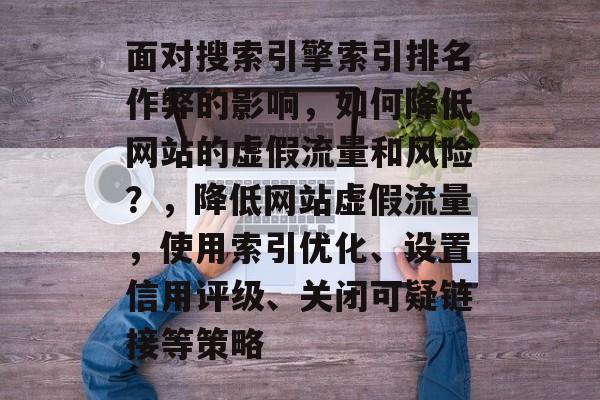 面对搜索引擎索引排名作弊的影响，如何降低网站的虚假流量和风险？，降低网站虚假流量，使用索引优化、设置信用评级、关闭可疑链接等策略