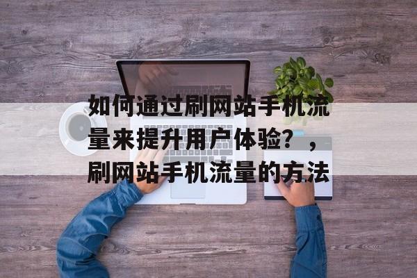 如何通过刷网站手机流量来提升用户体验?,刷网站手机流量的方法 如何通过刷网站手机流量来提升用户体验?,刷网站手机流量的方法