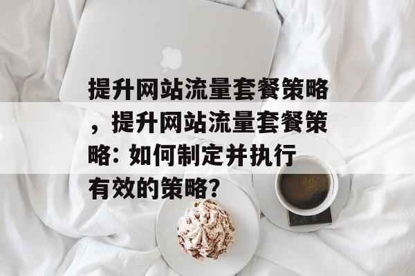 提升网站流量套餐策略，提升网站流量套餐策略: 如何制定并执行有效的策略？