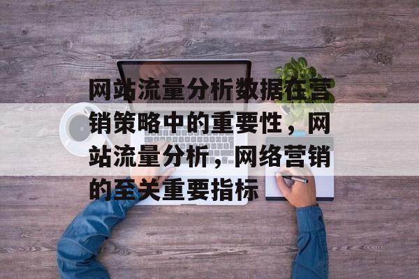 网站流量分析数据在营销策略中的重要性,网站流量分析,网络营销的至关重要指标 网站流量分析数据在营销策略中的重要性,网站流量分析,网络营销的至关重要指标
