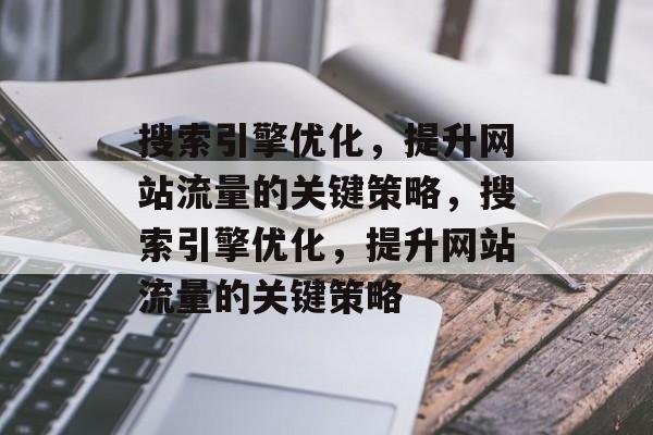 搜索引擎优化，提升网站流量的关键策略，搜索引擎优化，提升网站流量的关键策略