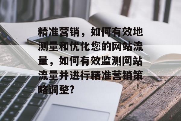 精准营销,如何有效地测量和优化您的网站流量,如何有效监测网站流量并进行精准营销策略调整? 精准营销,如何有效地测量和优化您的网站流量,如何有效监测网站流量并进行精准营销策略调整?