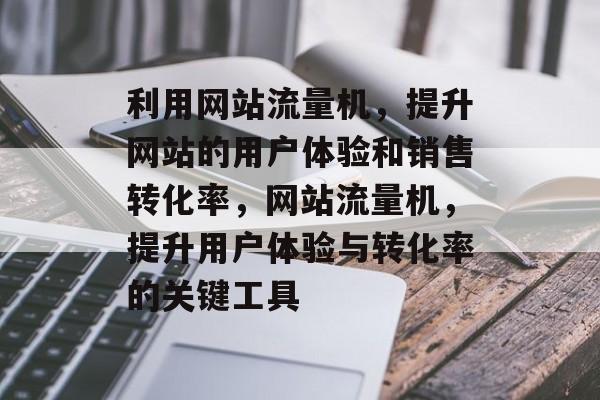 利用网站流量机，提升网站的用户体验和销售转化率，网站流量机，提升用户体验与转化率的关键工具