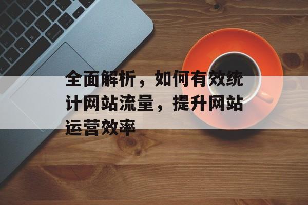 全面解析，如何有效统计网站流量，提升网站运营效率