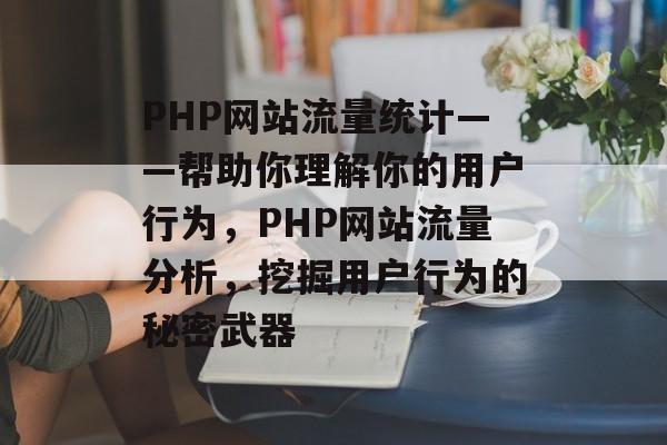PHP网站流量统计——帮助你理解你的用户行为，PHP网站流量分析，挖掘用户行为的秘密武器