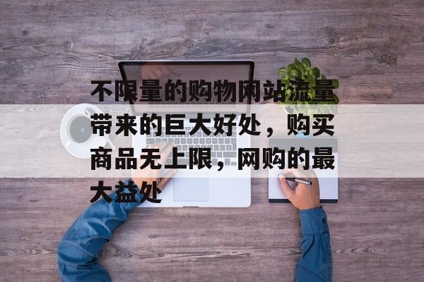 不限量的购物网站流量带来的巨大好处，购买商品无上限，网购的最大益处