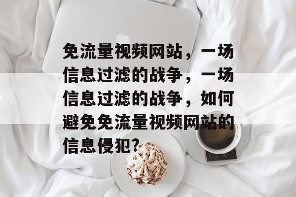 免流量视频网站，一场信息过滤的战争，一场信息过滤的战争，如何避免免流量视频网站的信息侵犯?