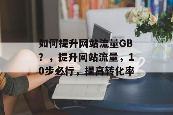 如何提升网站流量GB?,提升网站流量,10步必行,提高转化率 如何提升网站流量GB?,提升网站流量,10步必行,提高转化率