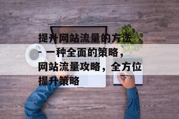 提升网站流量的方法 - 一种全面的策略，网站流量攻略，全方位提升策略