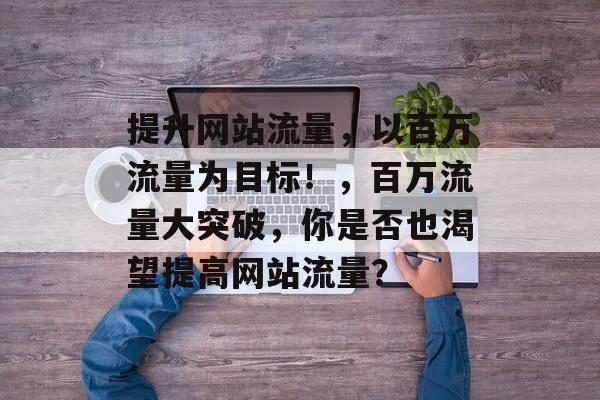 提升网站流量,以百万流量为目标!,百万流量大突破,你是否也渴望提高网站流量? 提升网站流量,以百万流量为目标!,百万流量大突破,你是否也渴望提高网站流量?