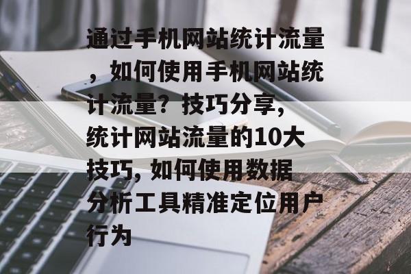 通过手机网站统计流量，如何使用手机网站统计流量？技巧分享, 统计网站流量的10大技巧, 如何使用数据分析工具精准定位用户行为
