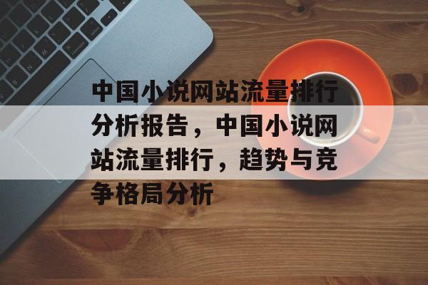 中国小说网站流量排行分析报告，中国小说网站流量排行，趋势与竞争格局分析