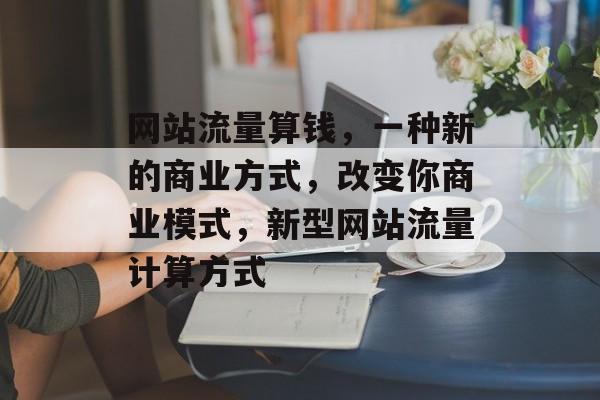 网站流量算钱,一种新的商业方式,改变你商业模式,新型网站流量计算方式 网站流量算钱,一种新的商业方式,改变你商业模式,新型网站流量计算方式