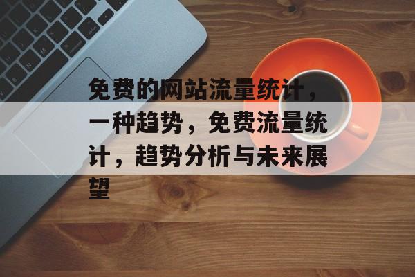 免费的网站流量统计,一种趋势,免费流量统计,趋势分析与未来展望 免费的网站流量统计,一种趋势,免费流量统计,趋势分析与未来展望
