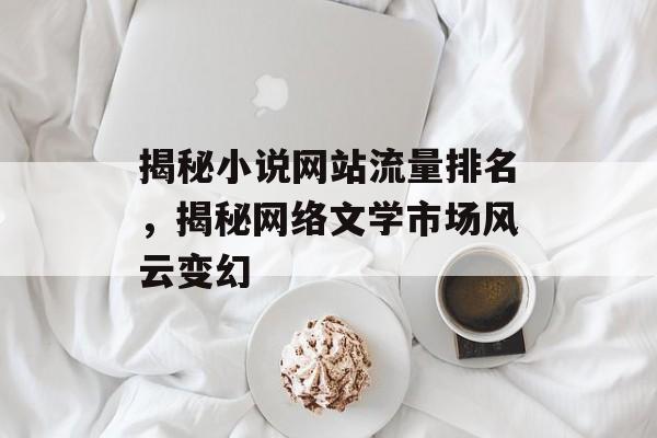 揭秘小说网站流量排名,揭秘网络文学市场风云变幻 揭秘小说网站流量排名,揭秘网络文学市场风云变幻