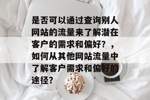 是否可以通过查询别人网站的流量来了解潜在客户的需求和偏好?,如何从其他网站流量中了解客户需求和偏好的途径? 是否可以通过查询别人网站的流量来了解潜在客户的需求和偏好?,如何从其他网站流量中了解客户需求和偏好的途径?