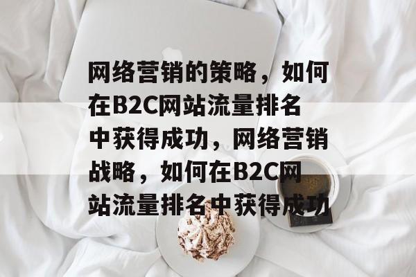 网络营销的策略,如何在B2C网站流量排名中获得成功,网络营销战略,如何在B2C网站流量排名中获得成功 网络营销的策略,如何在B2C网站流量排名中获得成功,网络营销战略,如何在B2C网站流量排名中获得成功