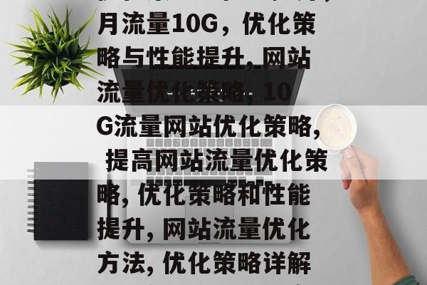 月流量10G的网站,优化策略与性能提升,月流量10G,优化策略与性能提升, 网站流量优化策略, 10G流量网站优化策略, 提高网站流量优化策略, 优化策略和性能提升, 网站流量优化方法, 优化策略详解, 月流量网站优化案例分享 月流量10G的网站,优化策略与性能提升,月流量10G,优化策略与性能提升, 网站流量优化策略, 10G流量网站优化策略, 提高网站流量优化策略, 优化策略和性能提升, 网站流量优化方法, 优化策略详解, 月流量网站优化案例分享