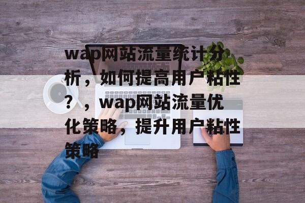 wap网站流量统计分析,如何提高用户粘性?,wap网站流量优化策略,提升用户粘性策略 wap网站流量统计分析,如何提高用户粘性?,wap网站流量优化策略,提升用户粘性策略