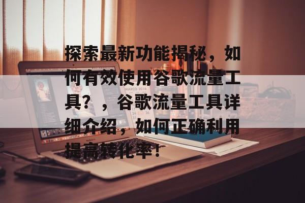 探索最新功能揭秘，如何有效使用谷歌流量工具？，谷歌流量工具详细介绍，如何正确利用提高转化率！