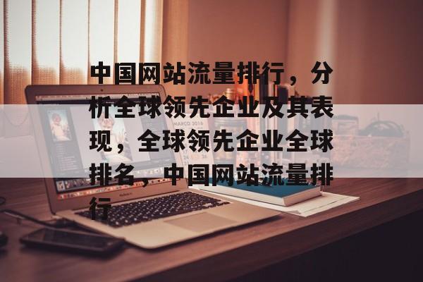 中国网站流量排行,分析全球领先企业及其表现,全球领先企业全球排名,中国网站流量排行 中国网站流量排行,分析全球领先企业及其表现,全球领先企业全球排名,中国网站流量排行