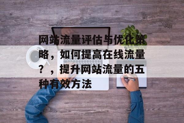网站流量评估与优化策略，如何提高在线流量？，提升网站流量的五种有效方法