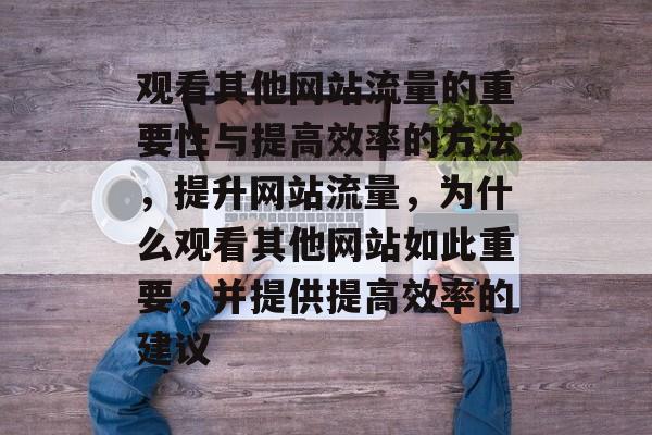 观看其他网站流量的重要性与提高效率的方法,提升网站流量,为什么观看其他网站如此重要,并提供提高效率的建议 观看其他网站流量的重要性与提高效率的方法,提升网站流量,为什么观看其他网站如此重要,并提供提高效率的建议