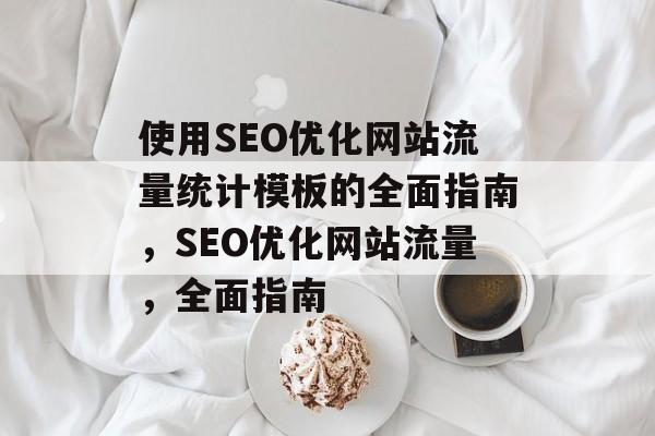 使用SEO优化网站流量统计模板的全面指南,SEO优化网站流量,全面指南 使用SEO优化网站流量统计模板的全面指南,SEO优化网站流量,全面指南