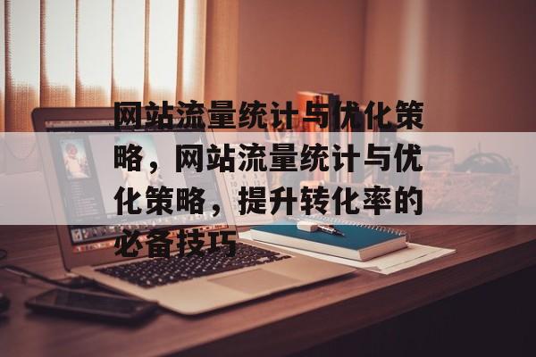 网站流量统计与优化策略，网站流量统计与优化策略，提升转化率的必备技巧