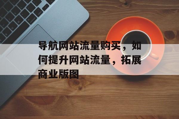 导航网站流量购买，如何提升网站流量，拓展商业版图