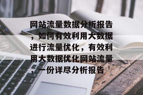 网站流量数据分析报告,如何有效利用大数据进行流量优化,有效利用大数据优化网站流量,一份详尽分析报告 网站流量数据分析报告,如何有效利用大数据进行流量优化,有效利用大数据优化网站流量,一份详尽分析报告