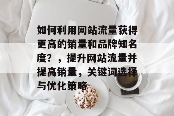 如何利用网站流量获得更高的销量和品牌知名度？，提升网站流量并提高销量，关键词选择与优化策略