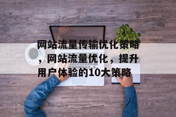 网站流量传输优化策略,网站流量优化,提升用户体验的10大策略 网站流量传输优化策略,网站流量优化,提升用户体验的10大策略