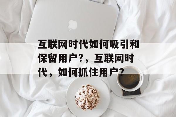互联网时代如何吸引和保留用户?,互联网时代,如何抓住用户? 互联网时代如何吸引和保留用户?,互联网时代,如何抓住用户?