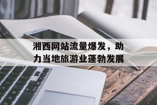 湘西网站流量爆发,助力当地旅游业蓬勃发展 湘西网站流量爆发,助力当地旅游业蓬勃发展