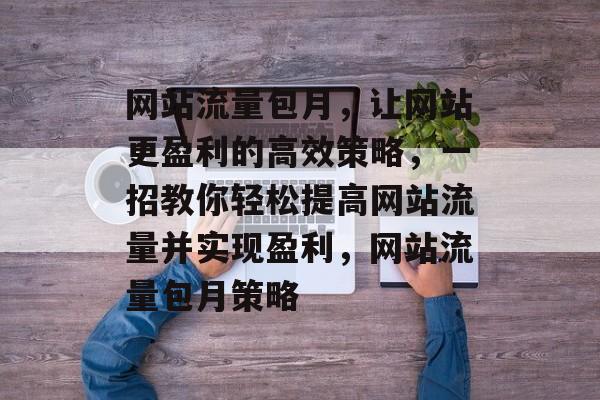 网站流量包月，让网站更盈利的高效策略，一招教你轻松提高网站流量并实现盈利，网站流量包月策略