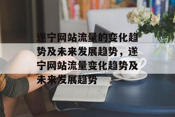 遂宁网站流量的变化趋势及未来发展趋势,遂宁网站流量变化趋势及未来发展趋势 遂宁网站流量的变化趋势及未来发展趋势,遂宁网站流量变化趋势及未来发展趋势
