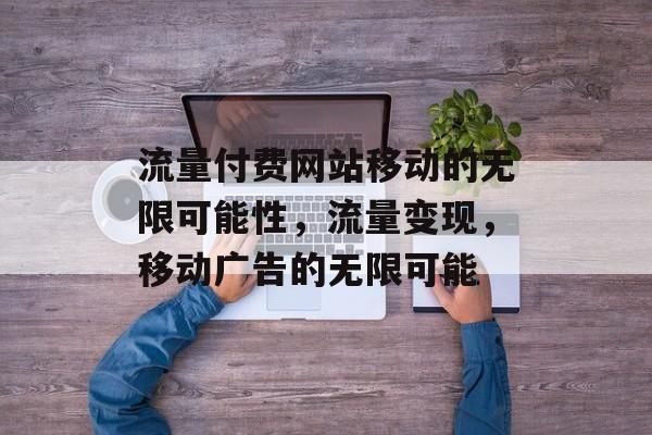 流量付费网站移动的无限可能性,流量变现,移动广告的无限可能 流量付费网站移动的无限可能性,流量变现,移动广告的无限可能