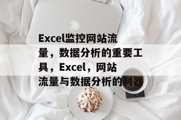 Excel监控网站流量,数据分析的重要工具,Excel,网站流量与数据分析的利器 Excel监控网站流量,数据分析的重要工具,Excel,网站流量与数据分析的利器