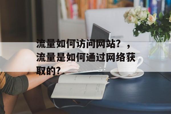 流量如何访问网站?,流量是如何通过网络获取的? 流量如何访问网站?,流量是如何通过网络获取的?