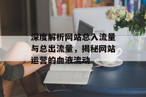 深度解析网站总入流量与总出流量,揭秘网站运营的血液流动 深度解析网站总入流量与总出流量,揭秘网站运营的血液流动