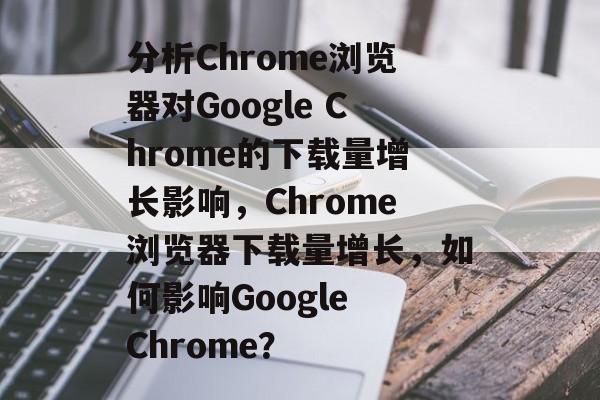 分析Chrome浏览器对Google Chrome的下载量增长影响，Chrome浏览器下载量增长，如何影响Google Chrome？