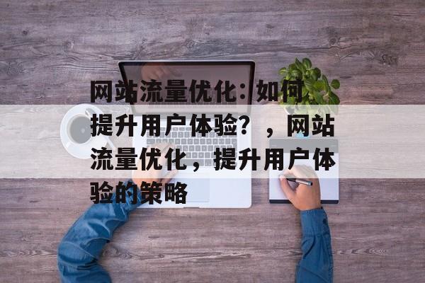 网站流量优化: 如何提升用户体验？，网站流量优化，提升用户体验的策略