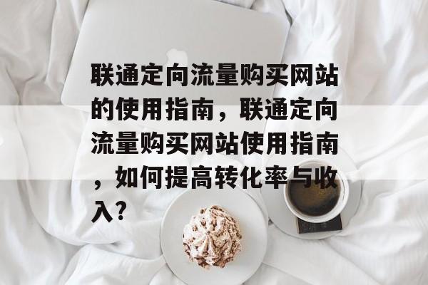 联通定向流量购买网站的使用指南，联通定向流量购买网站使用指南，如何提高转化率与收入?