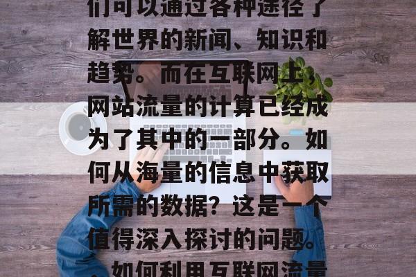 在信息爆炸的时代,人们可以通过各种途径了解世界的新闻、知识和趋势。而在互联网上,网站流量的计算已经成为了其中的一部分。如何从海量的信息中获取所需的数据?这是一个值得深入探讨的问题。,如何利用互联网流量获取所需数据? 在信息爆炸的时代,人们可以通过各种途径了解世界的新闻、知识和趋势。而在互联网上,网站流量的计算已经成为了其中的一部分。如何从海量的信息中获取所需的数据?这是一个值得深入探讨的问题。,如何利用互联网流量获取所需数据?