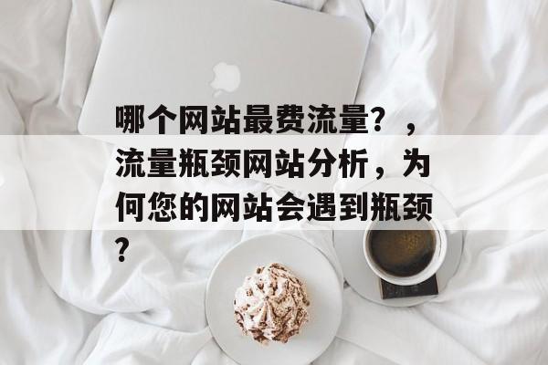 哪个网站最费流量?,流量瓶颈网站分析,为何您的网站会遇到瓶颈? 哪个网站最费流量?,流量瓶颈网站分析,为何您的网站会遇到瓶颈?