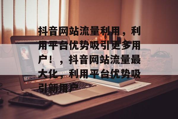 抖音网站流量利用,利用平台优势吸引更多用户!,抖音网站流量最大化,利用平台优势吸引新用户 抖音网站流量利用,利用平台优势吸引更多用户!,抖音网站流量最大化,利用平台优势吸引新用户