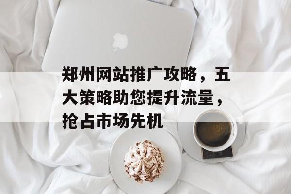 郑州网站推广攻略,五大策略助您提升流量,抢占市场先机 郑州网站推广攻略,五大策略助您提升流量,抢占市场先机