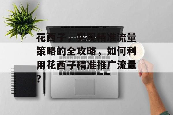 花西子,实现精准流量策略的全攻略,如何利用花西子精准推广流量? 花西子,实现精准流量策略的全攻略,如何利用花西子精准推广流量?